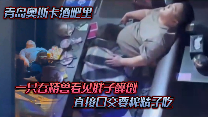 青島奧斯卡酒吧里，一隻吞精獸看見胖子醉倒 ，直接口交要榨精子吃